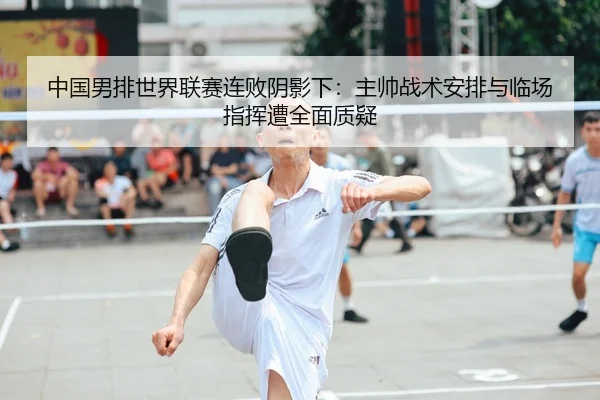 中国男排世界联赛连败阴影下：主帅战术安排与临场指挥遭全面质疑